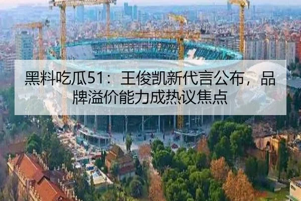黑料吃瓜51：王俊凯新代言公布，品牌溢价能力成热议焦点